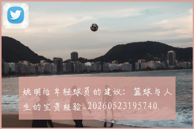 姚明给年轻球员的建议:篮球与人生的宝贵经验_20260523195740