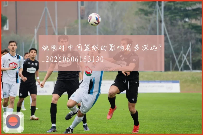 姚明对中国篮球的影响有多深远？_20260606153130