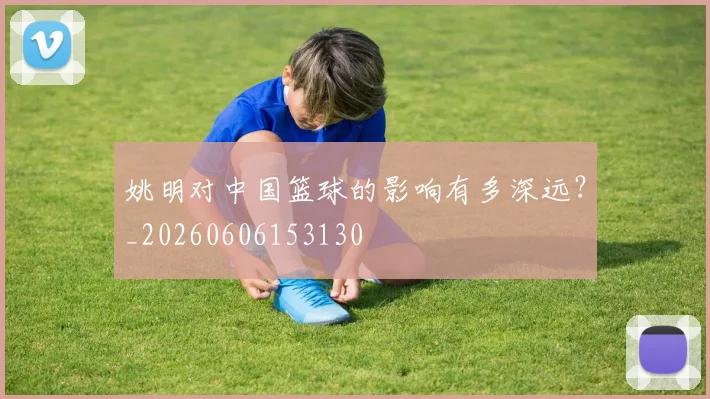 姚明对中国篮球的影响有多深远？_20260606153130