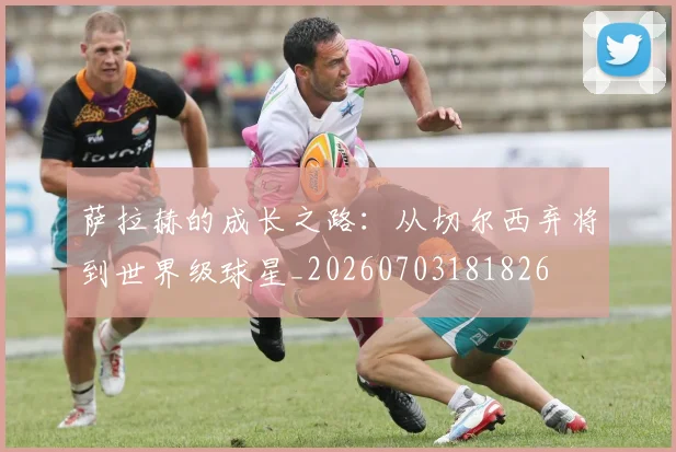 萨拉赫的成长之路：从切尔西弃将到世界级球星_20260703181826
