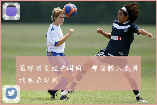 篮球明星经典瞬间:那些载入史册的绝杀时刻