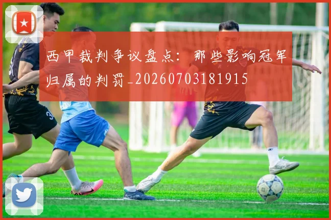 西甲裁判争议盘点：那些影响冠军归属的判罚_20260703181915