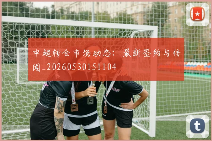 中超转会市场动态：最新签约与传闻_20260530151104