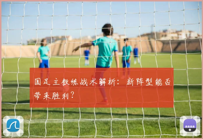 国足主教练战术解析:新阵型能否带来胜利?