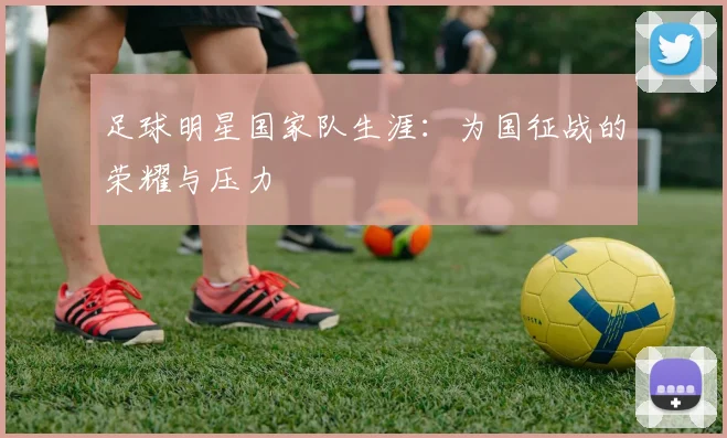 足球明星国家队生涯：为国征战的荣耀与压力