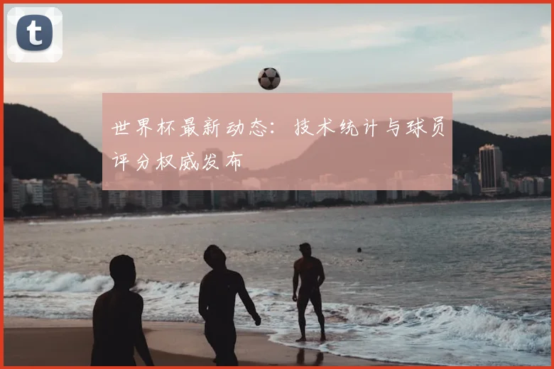 世界杯最新动态:技术统计与球员评分权威发布
