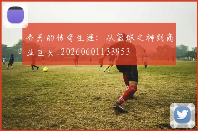 乔丹的传奇生涯：从篮球之神到商业巨头_20260601133953