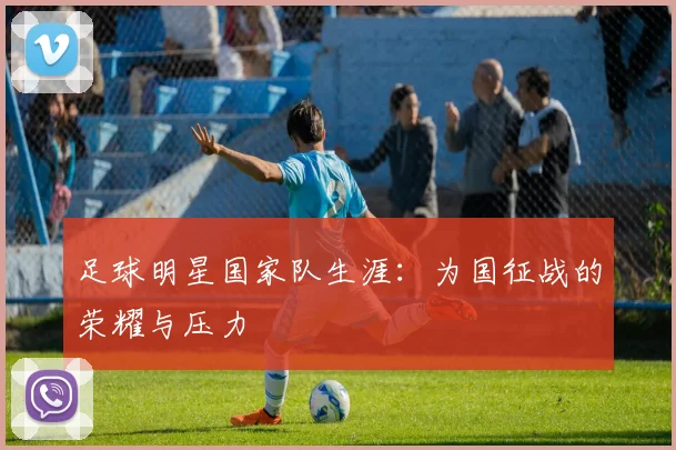 足球明星国家队生涯：为国征战的荣耀与压力